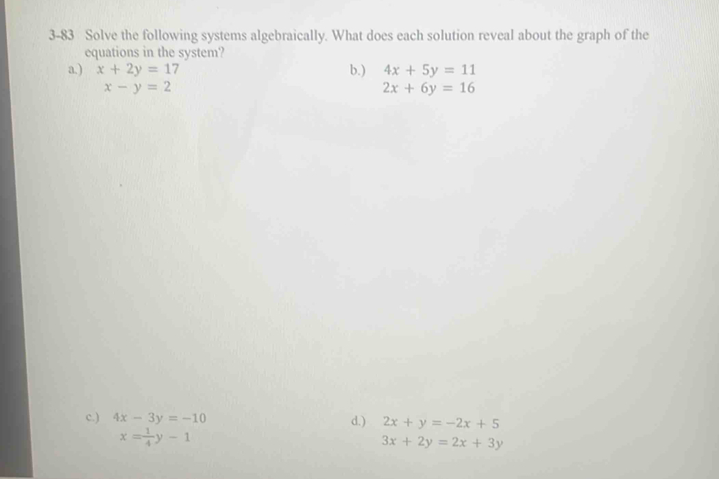 3-83 Solve the following systems algebraically. What does each solution reveal about the graph of the
equations in the system?
a.) x+2y=17 b.) 4x+5y=11
x-y=2
2x+6y=16
c.) 4x-3y=-10 d.) 2x+y=-2x+5
x= 1/4 y-1
3x+2y=2x+3y