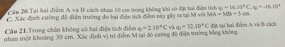 Câu 20.Tại hai điểm A và B cách nhau 10 cm trong không khí có đặt hai điện tích q_1=16.10^(-8)C, q_2=-16.10^(-8)
C. Xác định cường độ điện trường do hai điện tích điểm này gây ra tại M với MA=MB=5cm. 
Câu 21.Trong chân không có hai điện tích điểm q_1=2.10^(-8)C và q_2=32.10^(-8)C đặt tại hai điểm A và B cách 
nhau một khoảng 30 cm. Xác định vị trí điểm M tại đó cường độ điện trường bằng không.