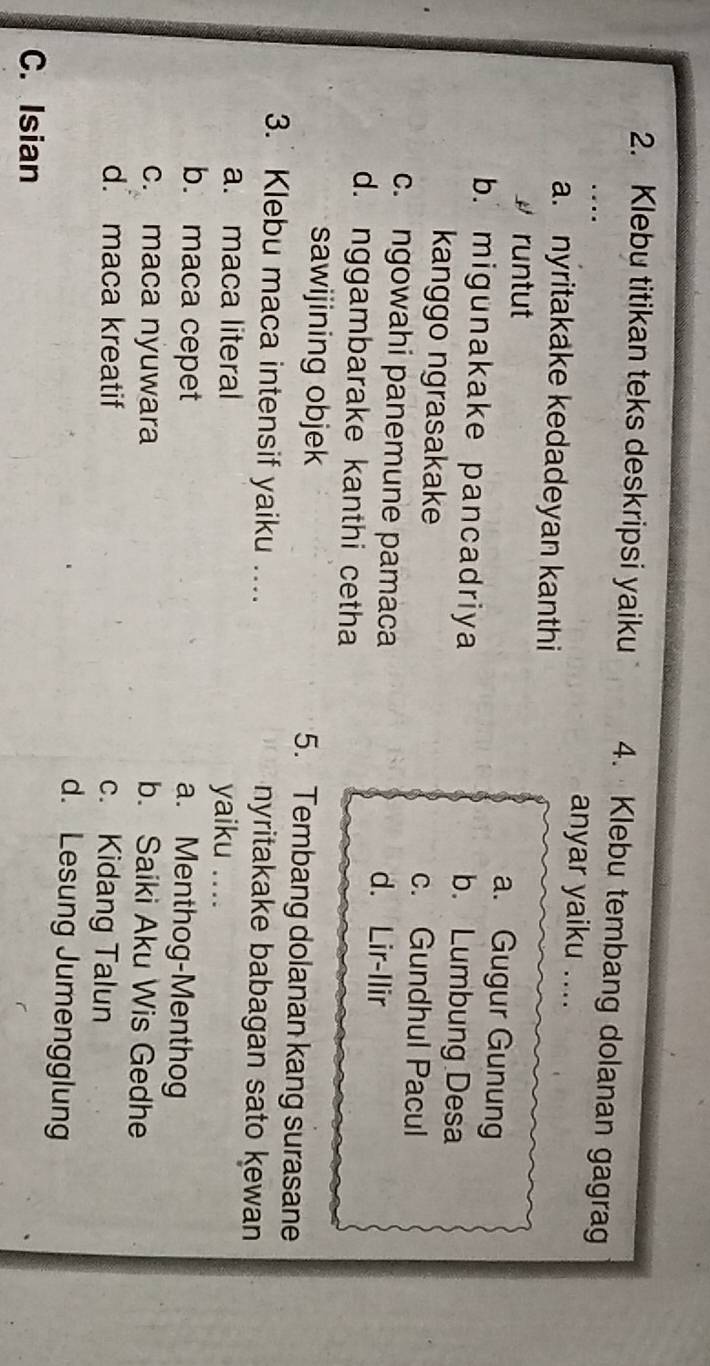Klebu titikan teks deskripsi yaiku 4. Klebu tembang dolanan gagrag
anyar yaiku ....
a. nyritakake kedadeyan kanthi
# runtut a. Gugur Gunung
b. migunakake pancadriya b. Lumbung Desa
kanggo ngrasakake c. Gundhul Pacul
c. ngowahi panemune pamaca d. Lir-Ilir
d. nggambarake kanthi cetha
sawijining objek 5. Tembang dolanan kang surasane
3. Klebu maca intensif yaiku …... nyritakake babagan sato kewan
a. maca literal yaiku .._
b. maca cepet
a. Menthog-Menthog
c. maca nyuwara b. Saiki Aku Wis Gedhe
d. maca kreatif
c. Kidang Talun
d. Lesung Jumengglung
C. Isian