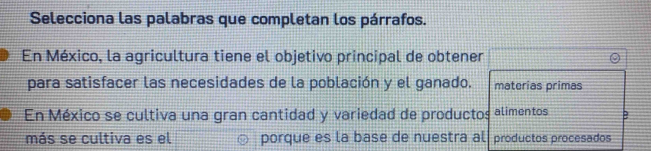 Selecciona las palabras que completan los párrafos. 
En México, la agricultura tiene el objetivo principal de obtener 
para satisfacer las necesidades de la población y el ganado. materias primas 
En México se cultiva una gran cantidad y variedad de productos alimentos B 
más se cultiva es el porque es la base de nuestra al productos procesados