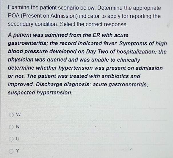 Examine the patient scenario below. Determine the appropriate
POA (Present on Admission) indicator to apply for reporting the
secondary condition. Select the correct response.
A patient was admitted from the ER with acute
gastroenteritis; the record indicated fever. Symptoms of high
blood pressure developed on Day Two of hospitalization; the
physician was queried and was unable to clinically
determine whether hypertension was present on admission
or not. The patient was treated with antibiotics and
improved. Discharge diagnosis: acute gastroenteritis;
suspected hypertension.
W
N
U
Y