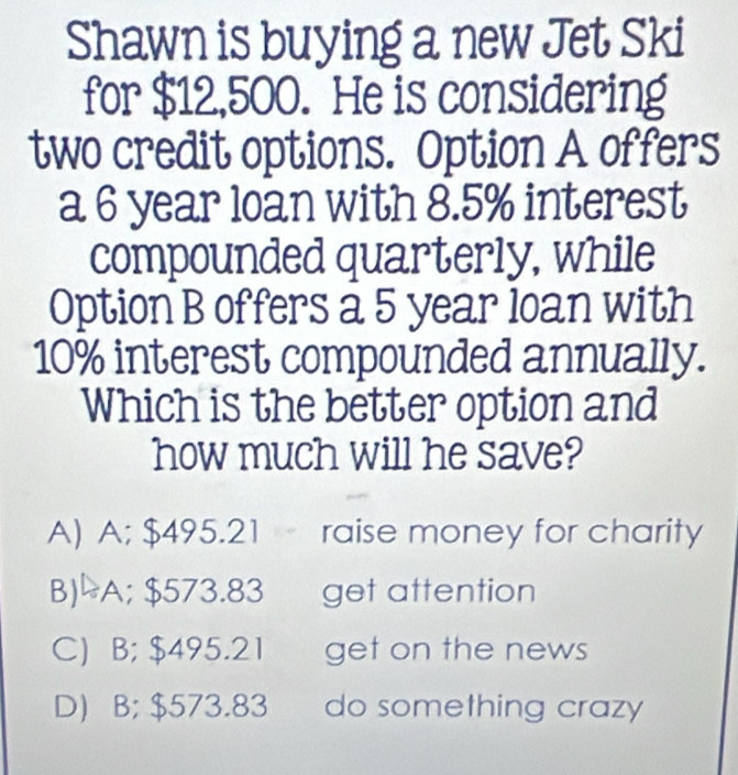 Shawn is buying a new Jet Ski
for $12,500. He is considering
two credit options. Option A offers
a 6 year loan with 8.5% interest
compounded quarterly, while
Option B offers a 5 year loan with
10% interest compounded annually.
Which is the better option and
how much will he save?
A) A; $495.21 raise money for charity
B)-A; $573.83 get attention
C) B; $495.21 get on the news
D) B; $573.83 do something crazy