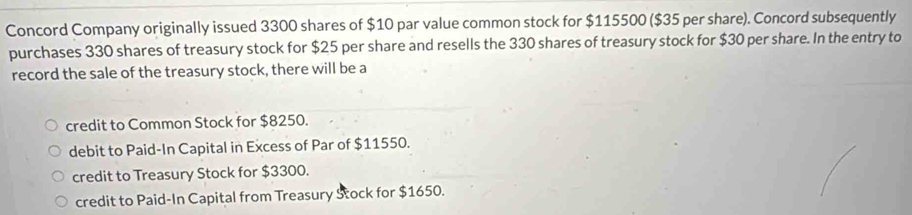 Concord Company originally issued 3300 shares of $10 par value common stock for $115500 ($35 per share). Concord subsequently
purchases 330 shares of treasury stock for $25 per share and resells the 330 shares of treasury stock for $30 per share. In the entry to
record the sale of the treasury stock, there will be a
credit to Common Stock for $8250.
debit to Paid-In Capital in Excess of Par of $11550.
credit to Treasury Stock for $3300.
credit to Paid-In Capital from Treasury Stock for $1650.