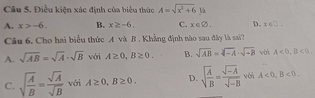 Điều kiện xác định của biểu thức A=sqrt(x^2+6) là
A. x>-6. B. x≥ -6. C. x∈ varnothing. D. x∈ □. 
Câu 6. Cho hai biểu thức A và B . Khẳng định nào sau đây là sai?
A. sqrt(AB)=sqrt(A)· sqrt(B) với A≥ 0, B≥ 0. B. sqrt(AB)=sqrt[3](-A)· sqrt(-B) với A<0</tex>, B<0</tex>.
C. sqrt(frac A)B= sqrt(A)/sqrt(B)  với A≥ 0, B≥ 0. D. sqrt(frac A)B= (sqrt(-A))/sqrt(-B)  với A<0</tex>, B<0</tex>.