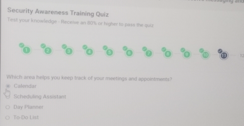 Security Awareness Training Quiz
Test your knowledge - Receive an 80% or higher to pass the quiz
12
Which area helps you keep track of your meetings and appointments?
Calendar
Scheduling Assistant
Day Planner
To-Do List