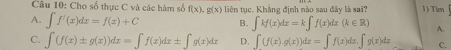 Cho số thực C và các hàm số f(x), g(x) liên tục. Khẳng định nào sau đây là sai? 1) Tìm
A. ∈t f^/(x)dx=f(x)+C B. ∈tlimits kf(x)dx=k∈tlimits f(x)dx(k∈ R)
A.
C. ∈t (f(x)± g(x))dx=∈t f(x)dx± ∈t g(x)dx D. ∈t (f(x).g(x))dx=∈t f(x)dx.∈t g(x)dx
C.