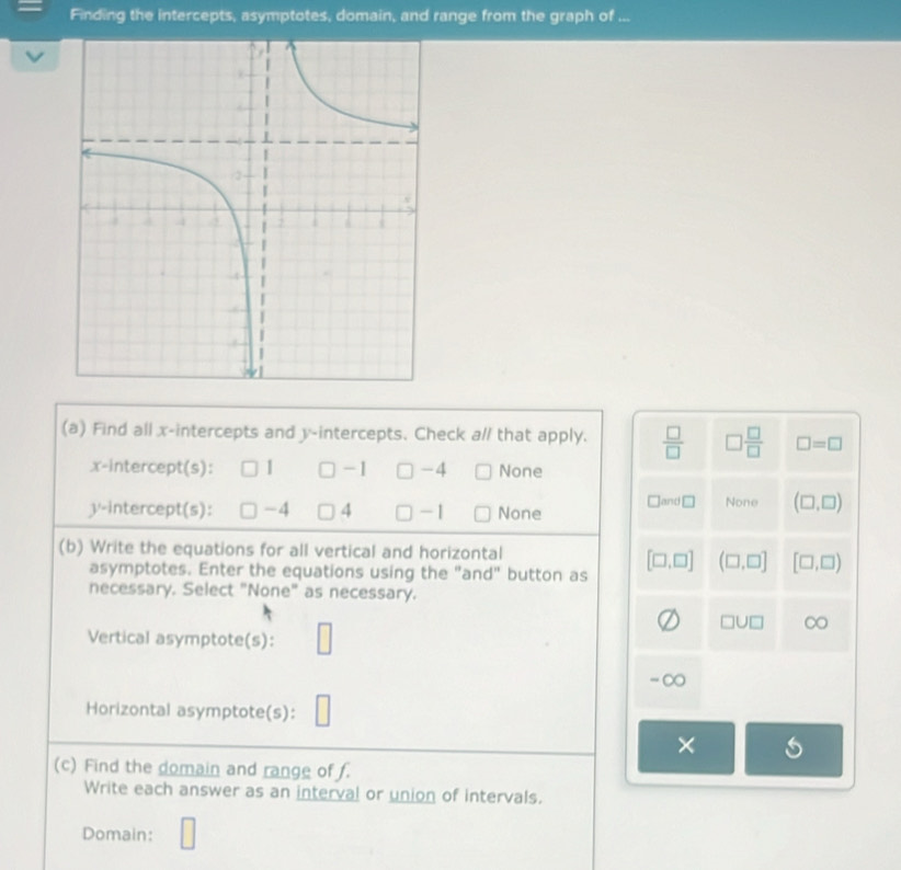 Finding the intercepts, asymptotes, domain, and range from the graph of ...
(a) Find all x-intercepts and y-intercepts. Check al/ that apply.  □ /□   □  □ /□   □ =□
x-intercept(s): 1 -1 □ -4 None
y-intercept(s): □ -4 4 □ - 1 None □ an □ None (□ ,□ )
(b) Write the equations for all vertical and horizontal
asymptotes. Enter the equations using the "and" button as [□ ,□ ] (□ ,□ ] [□ ,□ )
necessary. Select "None" as necessary.
Vertical asymptote(s): □
□ U□ □
-∞
Horizontal asymptote(s): □
×
(c) Find the domain and range of f.
Write each answer as an interval or union of intervals.
Domain: □