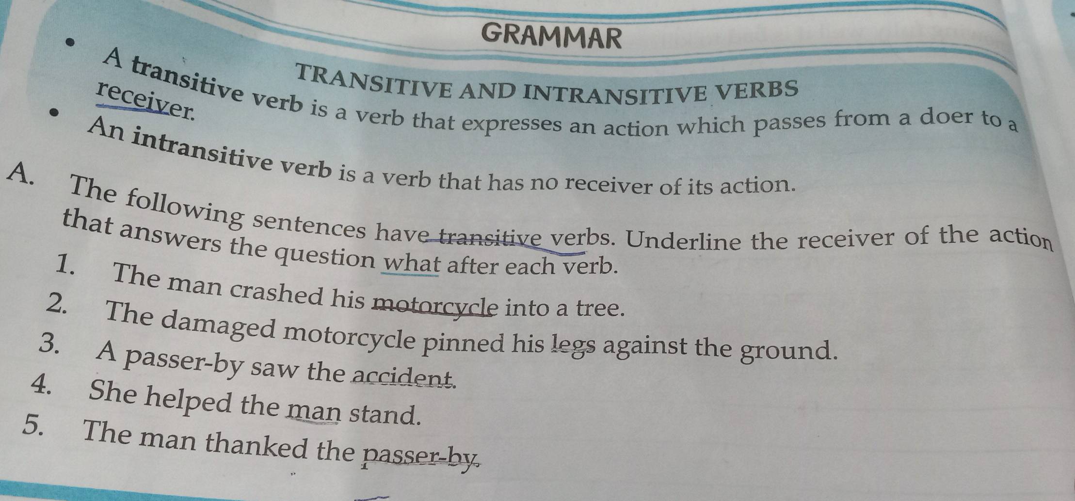 GRAMMAR 
TRANSITIVE AND INTRANSITIVE VERBS 
A transitive verb is a verb that expresses an action which passes from a doer to a 
receiver. 
An intransitive verb is a verb that has no receiver of its action. 
A. The following sentences have transitive verbs. Underline the receiver of the action 
that answers the question what after each verb. 
1. The man crashed his motorcycle into a tree. 
2. The damaged motorcycle pinned his legs against the ground. 
3. A passer-by saw the accident. 
4. She helped the man stand. 
5. The man thanked the passer-by