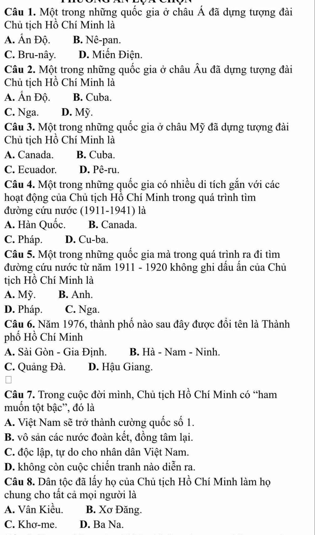 Một trong những quốc gia ở châu Á đã dựng tượng đài
Chủ tịch Hồ Chí Minh là
A. Ấn Độ. B. Nê-pan.
C. Bru-nây. D. Miến Điện.
Câu 2. Một trong những quốc gia ở châu Âu đã dựng tượng đài
Chủ tịch Hồ Chí Minh là
A. Ấn Độ. B. Cuba.
C. Nga. D. Mỹ.
Câu 3. Một trong những quốc gia ở châu Mỹ đã dựng tượng đài
Chủ tịch Hồ Chí Minh là
A. Canada. B. Cuba.
C. Ecuador. D. Pê-ru.
Câu 4. Một trong những quốc gia có nhiều di tích gắn với các
hoạt động của Chủ tịch Hồ Chí Minh trong quá trình tìm
đường cứu nước (1911-1941) là
A. Hàn Quốc. B. Canada.
C. Pháp. D. Cu-ba.
Câu 5. Một trong những quốc gia mà trong quá trình ra đi tìm
đường cứu nước từ năm 1911 - 1920 không ghi dấu ấn của Chủ
tịch Hồ Chí Minh là
A. Mỹ. B. Anh.
D. Pháp. C. Nga.
Câu 6. Năm 1976, thành phố nào sau đây được đổi tên là Thành
phố Hồ Chí Minh
A. Sài Gòn - Gia Định. B. Hà - Nam - Ninh.
C. Quảng Đà. D. Hậu Giang.
Câu 7. Trong cuộc đời mình, Chủ tịch Hồ Chí Minh có “ham
muốn tột bậc'', đó là
A. Việt Nam sẽ trở thành cường quốc số 1.
B. vô sản các nước đoàn kết, đồng tâm lại.
C. độc lập, tự do cho nhân dân Việt Nam.
D. không còn cuộc chiến tranh nào diễn ra.
Câu 8. Dân tộc đã lấy họ của Chủ tịch Hồ Chí Minh làm họ
chung cho tất cả mọi người là
A. Vân Kiều. B. Xơ Đăng.
C. Khơ-me. D. Ba Na.