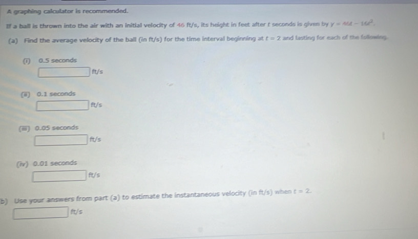 A graphing calculator is recommended. 
If a ball is thrown into the air with an initial velocity of 46 ft/s, its height in feet after t seconds is given by y=44-16t^2. 
(a) Find the average velocity of the ball (in ft/s) for the time interval beginning at t=2 and lasting for each of the following. 
(1) 0.5 seconds
□ ft/s
(ii) 0.1 seconds
□ ft/s
(iiii) 0.05 seconds
r= ()/-3] = ()/-4  □ ft/s
(iv) 0.01 seconds
□ ft/s
b) Use your answers from part (a) to estimate the instantaneous velocity (in ft/s) when t=2.
ft/s