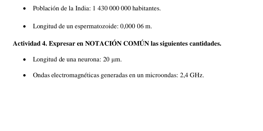 Población de la India: 1 430 000 000 habitantes. 
Longitud de un espermatozoide: 0,000 06 m. 
Actividad 4. Expresar en NOTACIÓN COMÚN las siguientes cantidades. 
Longitud de una neurona: 20 μm. 
Ondas electromagnéticas generadas en un microondas: 2,4 GHz.