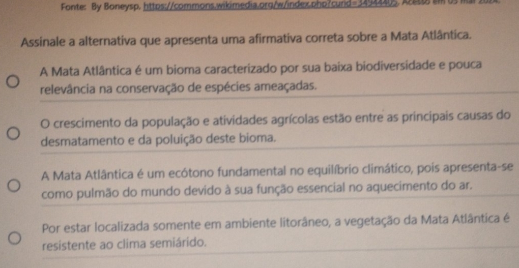 Fonte: By Boneysp, https://commons.wikimedia.org/w/index.php?curid=34944405. A:8 am 03
Assinale a alternativa que apresenta uma afirmativa correta sobre a Mata Atlântica.
A Mata Atlântica é um bioma caracterizado por sua baixa biodiversidade e pouca
relevância na conservação de espécies ameaçadas.
O crescimento da população e atividades agrícolas estão entre as principais causas do
desmatamento e da poluição deste bioma.
A Mata Atlântica é um ecótono fundamental no equilíbrio climático, pois apresenta-se
como pulmão do mundo devido à sua função essencial no aquecimento do ar.
Por estar localizada somente em ambiente litorâneo, a vegetação da Mata Atlântica é
resistente ao clima semiárido.