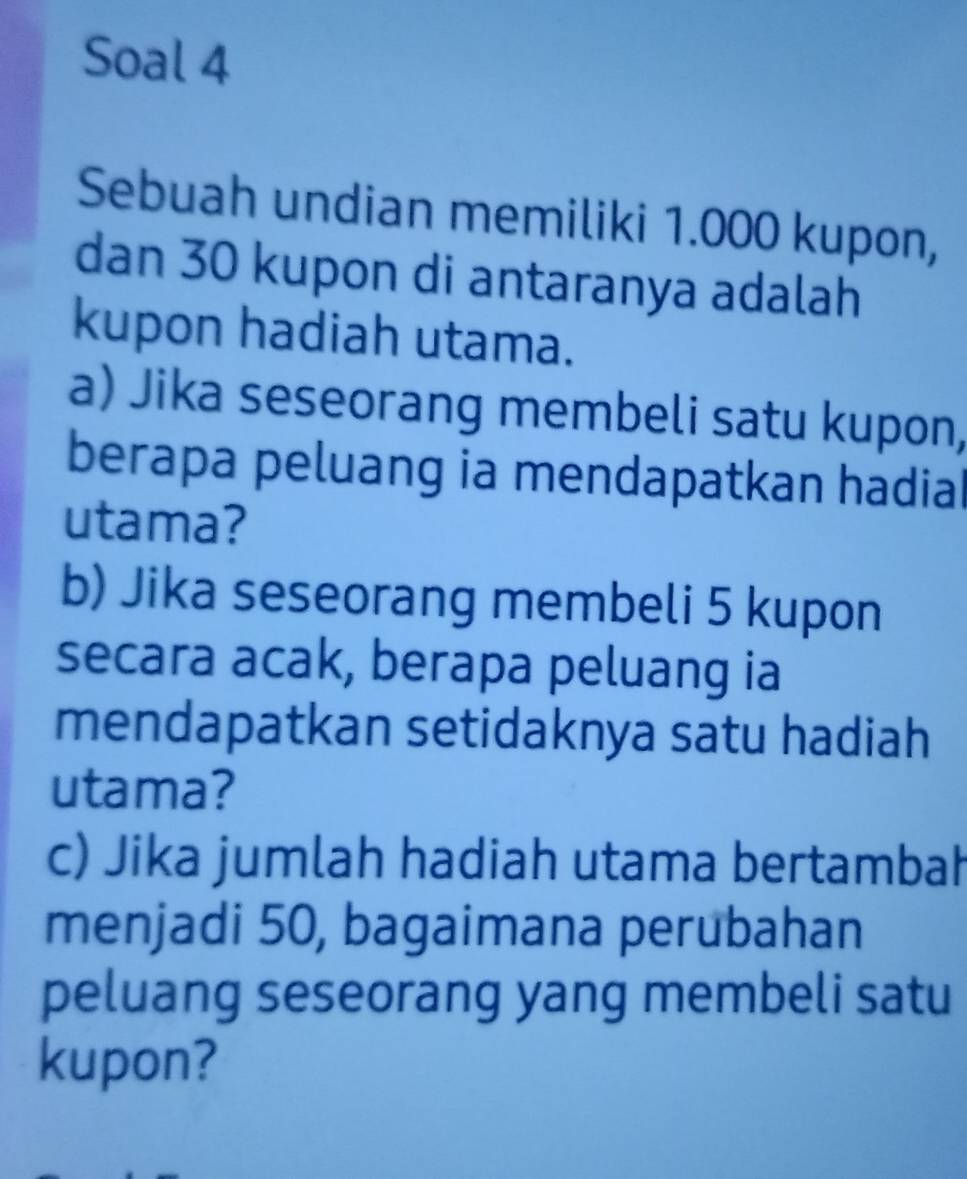 Soal 4 
Sebuah undian memiliki 1.000 kupon, 
dan 30 kupon di antaranya adalah 
kupon hadiah utama. 
a) Jika seseorang membeli satu kupon, 
berapa peluang ia mendapatkan hadial 
utama? 
b) Jika seseorang membeli 5 kupon 
secara acak, berapa peluang ia 
mendapatkan setidaknya satu hadiah 
utama? 
c) Jika jumlah hadiah utama bertambah 
menjadi 50, bagaimana perubahan 
peluang seseorang yang membeli satu 
kupon?