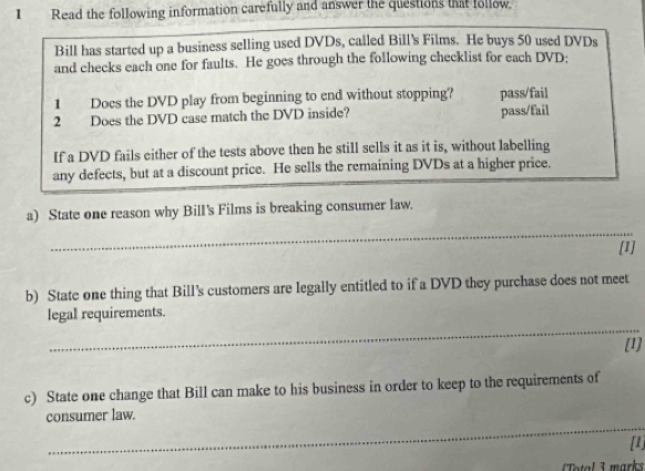 Read the following information carefully and answer the questions that follow.
Bill has started up a business selling used DVDs, called Bill's Films. He buys 50 used DVDs
and checks each one for faults. He goes through the following checklist for each DVD:
1 Does the DVD play from beginning to end without stopping? pass/fail
2 Does the DVD case match the DVD inside? pass/fail
If a DVD fails either of the tests above then he still sells it as it is, without labelling
any defects, but at a discount price. He sells the remaining DVDs at a higher price.
a) State one reason why Bill's Films is breaking consumer law.
_
[1]
b) State one thing that Bill's customers are legally entitled to if a DVD they purchase does not meet
_
legal requirements.
[1]
c) State one change that Bill can make to his business in order to keep to the requirements of
_
consumer law.
[1]
Total 3 marks