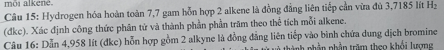 môi alkene. 
Câu 15: Hydrogen hóa hoàn toàn 7,7 gam hỗn hợp 2 alkene là đồng đẳng liên tiếp cần vừa đủ 3,7185 lít H_2
(đkc). Xác định công thức phân tử và thành phần phần trăm theo thể tích mỗi alkene. 
Câu 16: Dẫn 4,958 lít (đkc) hỗn hợp gồm 2 alkyne là đồng đẳng liên tiếp vào bình chứa dung dịch bromine 
thành phần phần trăm theo khối lương