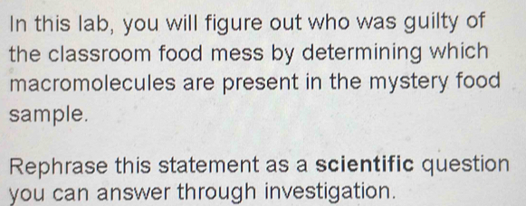 In this lab, you will figure out who was guilty of 
the classroom food mess by determining which 
macromolecules are present in the mystery food 
sample. 
Rephrase this statement as a scientific question 
you can answer through investigation.