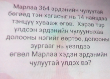 Μарлаа 364 эрдэнийн чулуутай 
бегəθд тэн хагасыiг нь 14 найздаа 
тэнцγу хувааж егев. Χэрэв тэр 
улдсэн эрдзнийн чулууныхаа 
долооныΙ нэгийг θθртθθ, долооныί 
зургааг нь γеэлдээ 
егвел Марлаа хэдэн эрдэнийн 
чулуутай γлдэх вэ?