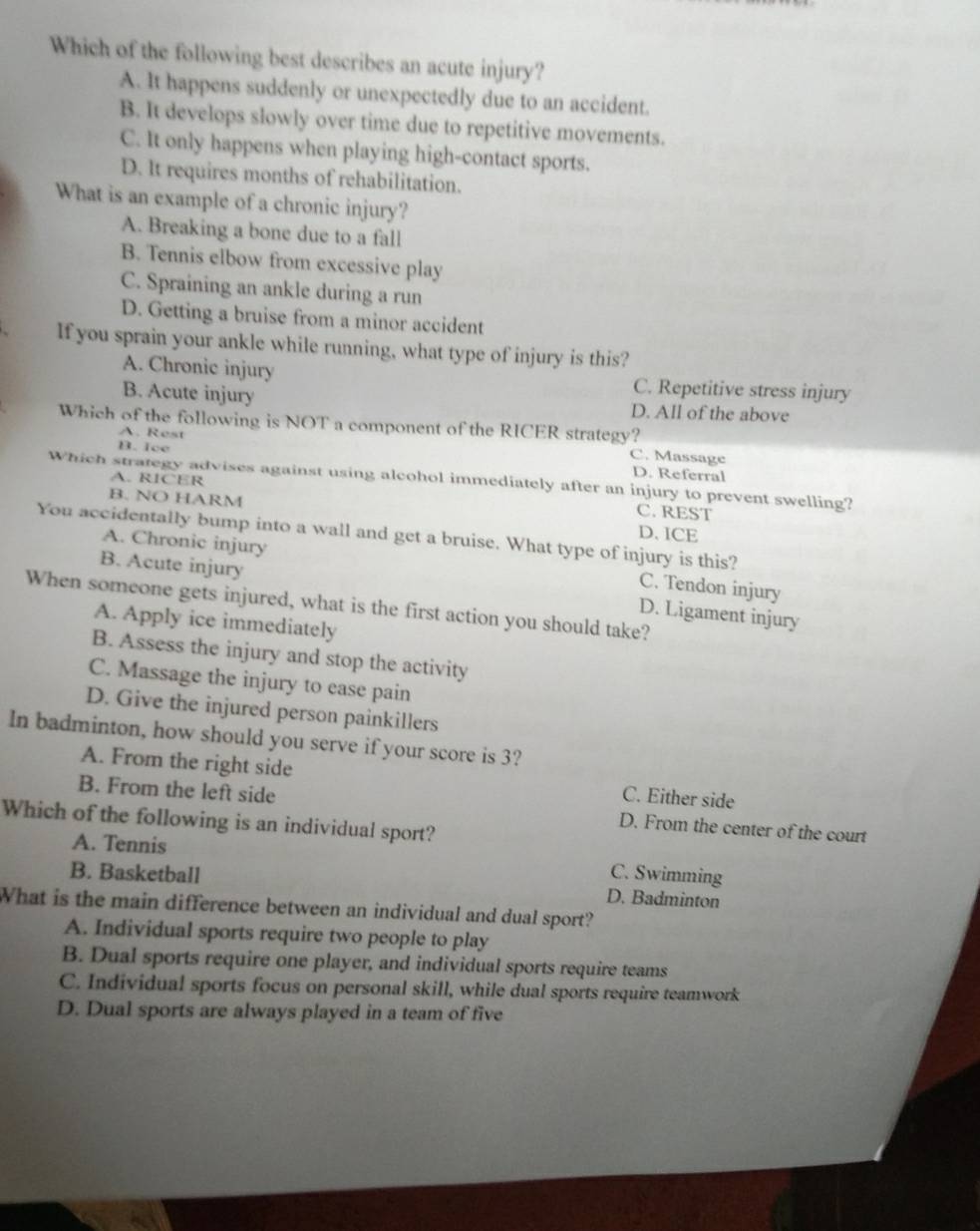 Which of the following best describes an acute injury?
A. It happens suddenly or unexpectedly due to an accident.
B. It develops slowly over time due to repetitive movements.
C. It only happens when playing high-contact sports.
D. It requires months of rehabilitation.
What is an example of a chronic injury?
A. Breaking a bone due to a fall
B. Tennis elbow from excessive play
C. Spraining an ankle during a run
D. Getting a bruise from a minor accident
If you sprain your ankle while running, what type of injury is this?
A. Chronic injury C. Repetitive stress injury
B. Acute injury D. All of the above
Which of the following is NOT a component of the RICER strategy? C. Massage
A. Rest
B. Ice
D. Referral
Which strategy advises against using alcohol immediately after an injury to prevent swelling?
A. RICER C. REST
B. NO HARM D. ICE
You accidentally bump into a wall and get a bruise. What type of injury is this?
A. Chronic injury
C. Tendon injury
B. Acute injury D. Ligament injury
When someone gets injured, what is the first action you should take?
A. Apply ice immediately
B. Assess the injury and stop the activity
C. Massage the injury to ease pain
D. Give the injured person painkillers
In badminton, how should you serve if your score is 3?
A. From the right side C. Either side
B. From the left side D. From the center of the court
Which of the following is an individual sport?
A. Tennis
B. Basketball C. Swimming
D. Badminton
What is the main difference between an individual and dual sport?
A. Individual sports require two people to play
B. Dual sports require one player, and individual sports require teams
C. Individual sports focus on personal skill, while dual sports require teamwork
D. Dual sports are always played in a team of five