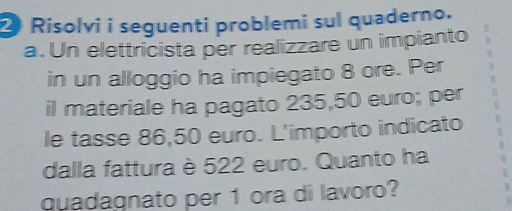 Risolvi i seguenti problemi sul quaderno. 
a. Un elettricista per realizzare un impianto 
in un alloggio ha impiegato 8 ore. Per 
il materiale ha pagato 235,50 euro; per 
le tasse 86,50 euro. L'importo indicato 
dalla fattura è 522 euro. Quanto ha 
quadagnato per 1 ora di lavoro?