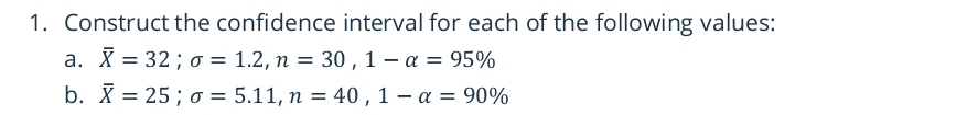 Construct the confidence interval for each of the following values: 
a. overline X=32; sigma =1.2, n=30, 1-alpha =95%
b. overline X=25; sigma =5.11, n=40, 1-alpha =90%