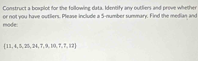 Construct a boxplot for the following data. Identify any outliers and prove whether 
or not you have outliers. Please include a 5 -number summary. Find the median and 
mode:
 11,4,5,25,24,7,9,10,7,7,12