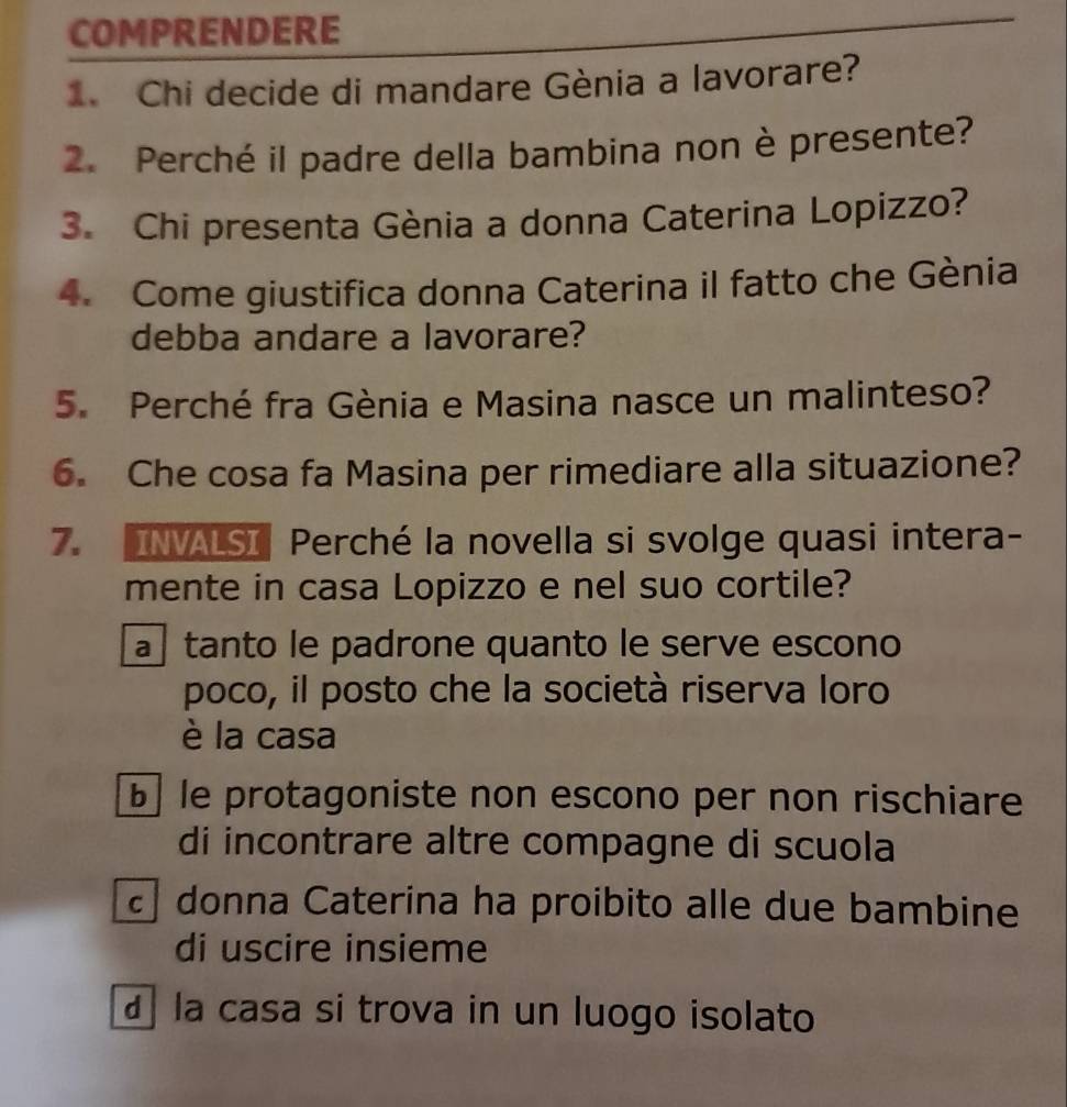 COMPRENDERE
1. Chi decide di mandare Gènia a lavorare?
2. Perché il padre della bambina non è presente?
3. Chi presenta Gènia a donna Caterina Lopizzo?
4. Come giustifica donna Caterina il fatto che Gènia
debba andare a lavorare?
5. Perché fra Gènia e Masina nasce un malinteso?
6. Che cosa fa Masina per rimediare alla situazione?
7. INVALSI Perché la novella si svolge quasi intera-
mente in casa Lopizzo e nel suo cortile?
tanto le padrone quanto le serve escono
poco, il posto che la società riserva loro
è la casa
b le protagoniste non escono per non rischiare
di incontrare altre compagne di scuola
donna Caterina ha proibito alle due bambine
di uscire insieme
la casa si trova in un luogo isolato