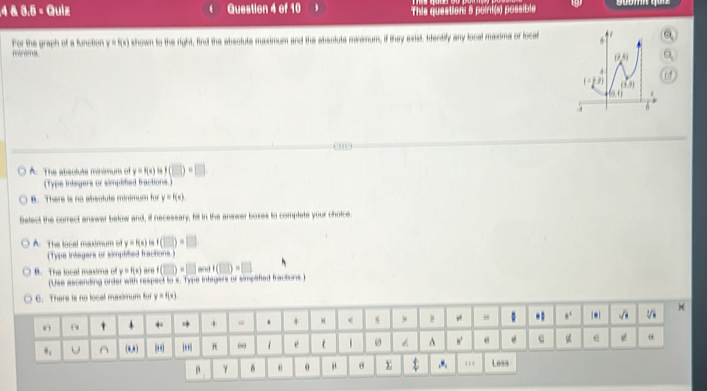 4 & 3.6 = Quiz Question 4 of 10
This question: 5 point(s) possible
For the graph of a function y= d shown to the right, find the absolute maximum and the absolute minimum, if they exist. Identify any local maxima or local
mínima
A. The absoluts minimum of y = f(x) ls (□ )=□
(Typs integers or simplified fractions.
B. There is no absolute minimum for y=f(x)
Select the correct answer below and, if necessary, fill in the answer boxes to complete your choice
A. The local maximum of y=f(x) i (□ )=□
(Typs integers or simplifed fractions.
B. The local maxima of y=f(x) are 11 and (|)=
(Use ascending order with respect to x. Type integers or simpified fractions.)
β γ B θ μ