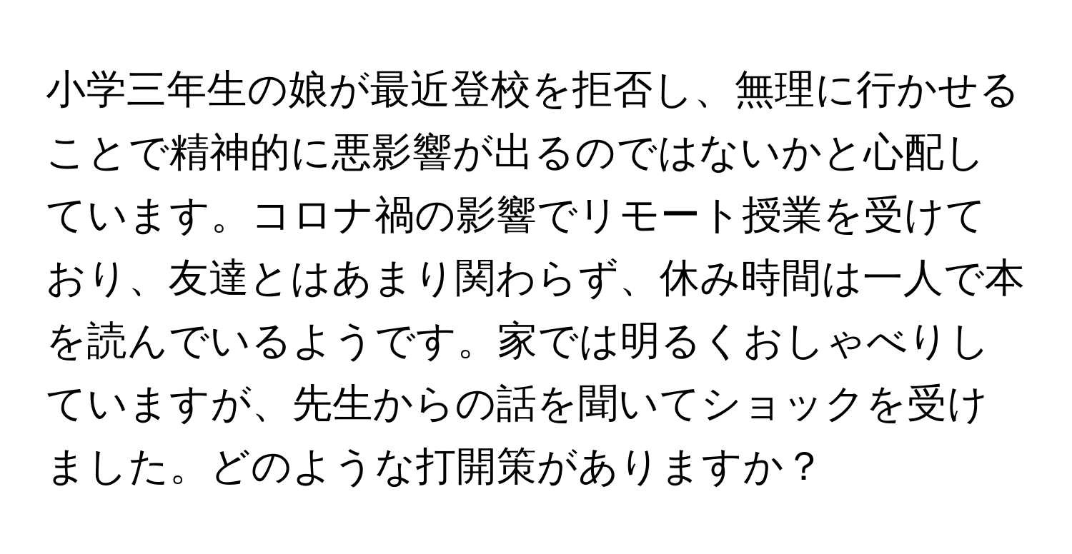 小学三年生の娘が最近登校を拒否し、無理に行かせることで精神的に悪影響が出るのではないかと心配しています。コロナ禍の影響でリモート授業を受けており、友達とはあまり関わらず、休み時間は一人で本を読んでいるようです。家では明るくおしゃべりしていますが、先生からの話を聞いてショックを受けました。どのような打開策がありますか？