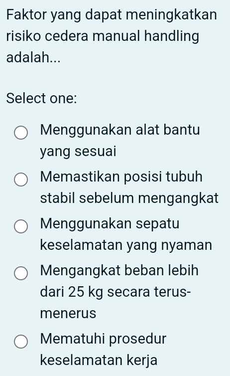 Faktor yang dapat meningkatkan
risiko cedera manual handling
adalah...
Select one:
Menggunakan alat bantu
yang sesuai
Memastikan posisi tubuh
stabil sebelum mengangkat
Menggunakan sepatu
keselamatan yang nyaman
Mengangkat beban lebih
dari 25 kg secara terus-
menerus
Mematuhi prosedur
keselamatan kerja