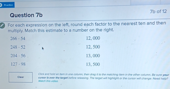 Practice
7b of 12
Question 7b
For each expression on the left, round each factor to the nearest ten and then
multiply. Match this estimate to a number on the right.
266· 54 12, 000
248· 52 12, 500
204· 56 13, 000
127· 98 13, 500
Click and hold an item in one column, then drag it to the matching item in the other column. Be sure your
Clear cursor is over the target before releasing. The target will highlight or the cursor will change. Need help?
Watch this video.