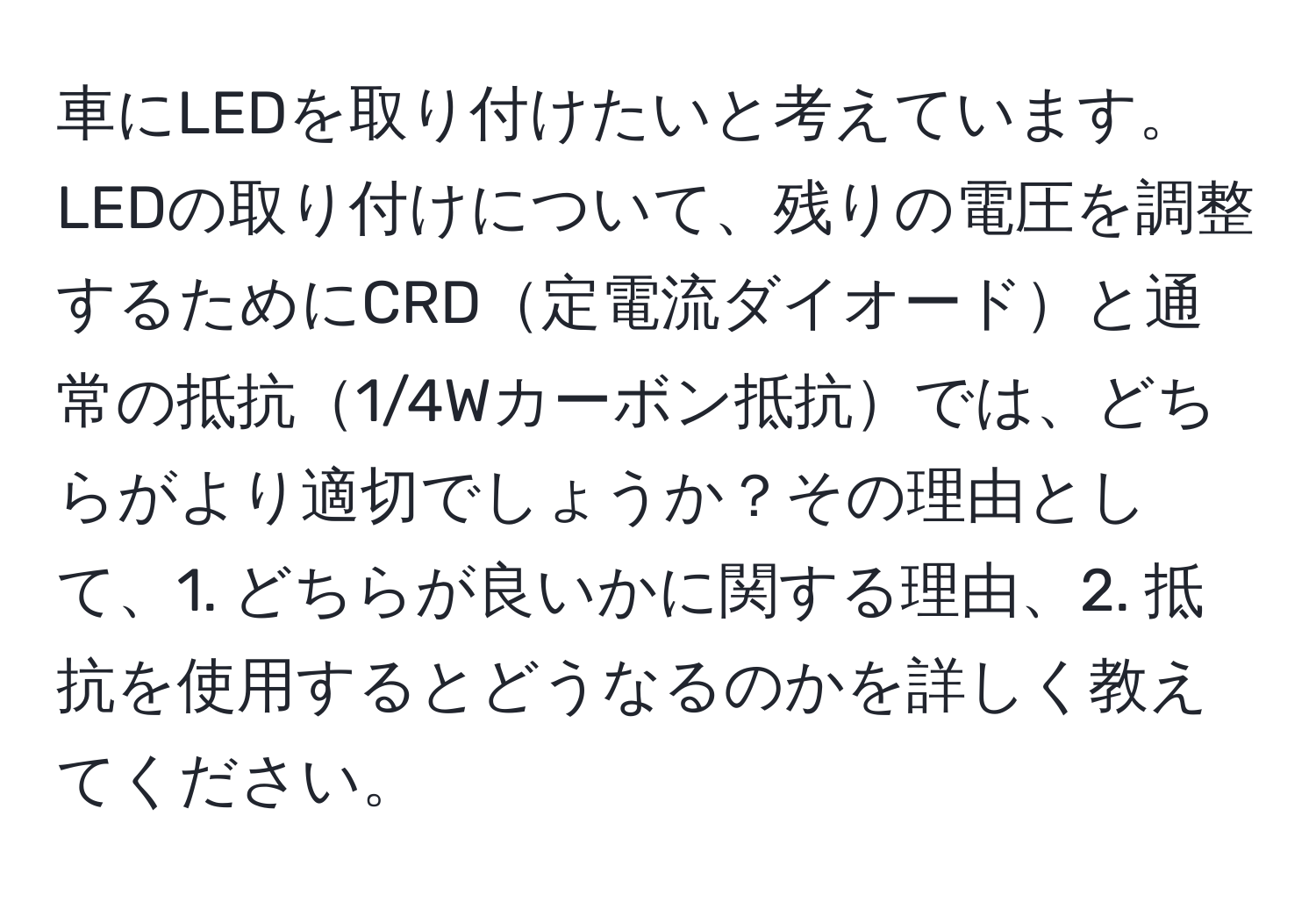 車にLEDを取り付けたいと考えています。LEDの取り付けについて、残りの電圧を調整するためにCRD定電流ダイオードと通常の抵抗1/4Wカーボン抵抗では、どちらがより適切でしょうか？その理由として、1. どちらが良いかに関する理由、2. 抵抗を使用するとどうなるのかを詳しく教えてください。