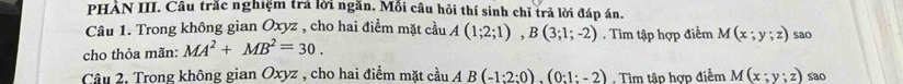 PHAN III. Câu trắc nghiệm trả lời ngăn. Mồi câu hỏi thí sinh chỉ trả lời đáp án. 
Câu 1. Trong không gian Oxyz , cho hai điểm mặt cầu A(1;2;1), B(3;1;-2). Tìm tập hợp điểm M(x;y;z) sao 
cho thỏa mãn: MA^2+MB^2=30. 
Câu 2, Trong không gian Oxyz , cho hai điểm mặt cầu AB(-1:2:0).(0:1:-2). Tìm tâp hợp điểm M(x;y;z) sao