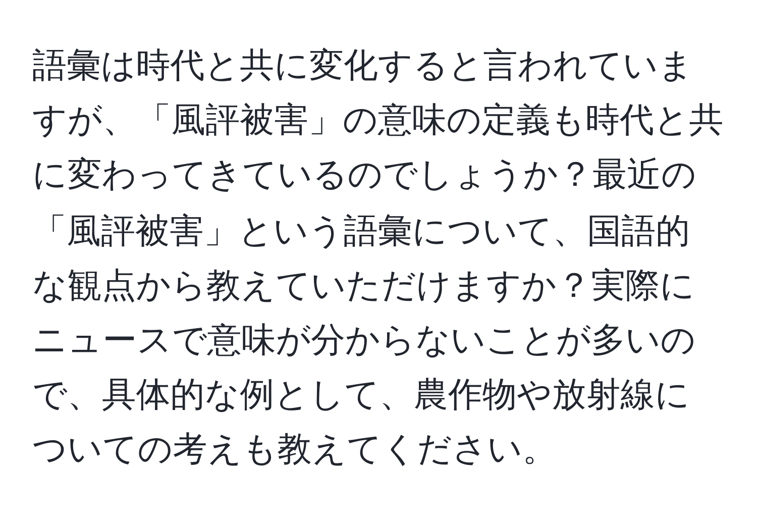 語彙は時代と共に変化すると言われていますが、「風評被害」の意味の定義も時代と共に変わってきているのでしょうか？最近の「風評被害」という語彙について、国語的な観点から教えていただけますか？実際にニュースで意味が分からないことが多いので、具体的な例として、農作物や放射線についての考えも教えてください。