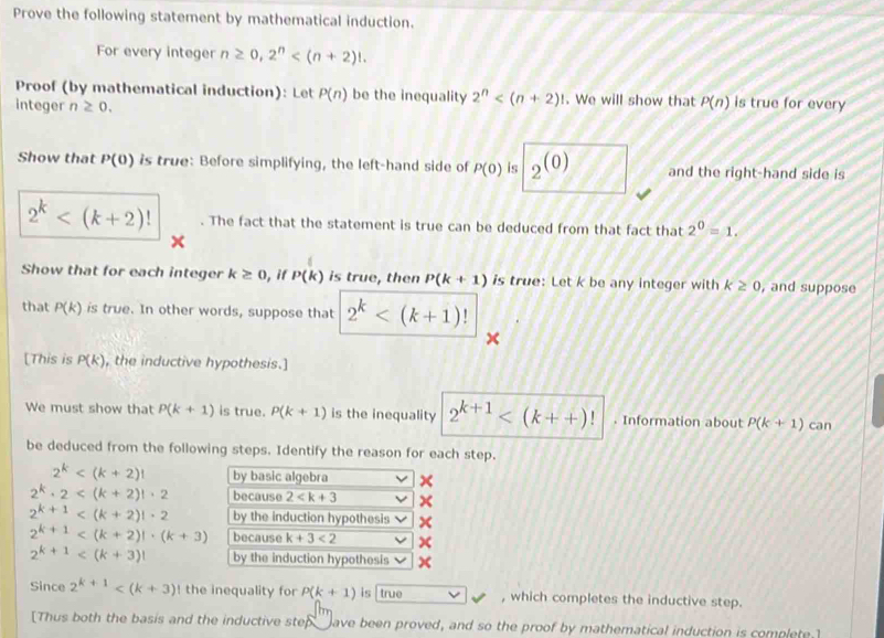 Prove the following statement by mathematical induction. 
For every integer n≥ 0, 2^n . 
Proof (by mathematical induction): Let P(n) be the inequality 2^n . We will show that P(n) is true for every 
integer n≥ 0. 
Show that P(0) is true: Before simplifying, the left-hand side of P(0) is _2(0) and the right-hand side is
2^k . The fact that the statement is true can be deduced from that fact that 2^0=1. 
Show that for each integer k≥ 0 ), if P(k) is true, then P(k+1) is true: Let k be any integer with k≥ 0 , and suppose 
that P(k) is true. In other words, suppose that 2^k
[This is P(k) , the inductive hypothesis.] 
We must show that P(k+1) is true. P(k+1) is the inequality 2^(k+1) . Information about P(k+1) can 
be deduced from the following steps. Identify the reason for each step.
2^k by basic algebra ×
2^k· 2 because 2
2^(k+1) by the induction hypothesis
2^(k+1) because k+3<2</tex>
2^(k+1) by the induction hypothesis 
Since 2^(k+1) ! the inequality for P(k+1) is true , which completes the inductive step. 
[Thus both the basis and the inductive step_ ave been proved, and so the proof by mathematical induction is complete.]