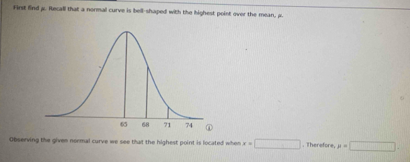 First find μ. Recall that a normal curve is bell-shaped with the highest point over the mean, μ. 
Observing the given normal curve we see that the highest point is located when x=□. Therefore, mu =□.