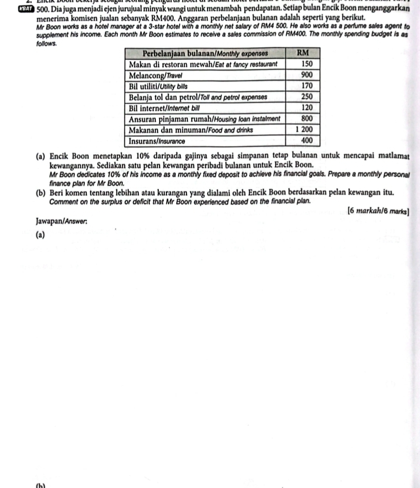 Dia juga menjadi ejen jurujual minyak wangi untuk menambah pendapatan. Setiap bulan Encik Boon menganggarkan 
menerima komisen jualan sebanyak RM400. Anggaran perbelanjaan bulanan adalah seperti yang berikut. 
Mr Boon works as a hotel manager at a 3 -star hotel with a monthly net salary of RM4 500. He also works as a perfume sales agent to 
supplement his income. Each month Mr Boon estimates to receive a sales commission of RM400. The monthly spending budget is as 
follows. 
(a) Encik Boon menetapkan 10% daripada gajinya sebagai simpanan tetap bulanan untuk mencapai matlamat 
kewangannya. Sediakan satu pelan kewangan peribadi bulanan untuk Encik Boon. 
Mr Boon dedicates 10% of his income as a monthly fixed deposit to achieve his financial goals. Prepare a monthly personal 
finance plan for Mr Boon. 
(b) Beri komen tentang lebihan atau kurangan yang dialami oleh Encik Boon berdasarkan pelan kewangan itu. 
Comment on the surplus or deficit that Mr Boon experienced based on the financial plan. [6 markah/6 marks] 
Jawapan/Answer: 
(a)