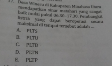 Desa Wineru di Kabupaten Minahasa Utara
mendapatkan sinar matahari yang sangat
baik mulai pukul 06.30 -17. 30. Pembangkit
listrik yang dapat beroperasi secara
maksimal di tempat tersebut adalah ....
A. PLTS
B. PLTU
C. PLTB
D. PLTN
E. PLTP