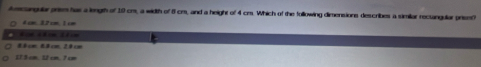 Aumcangular prism has a length of 10 cm, a width of 8 cm, and a height of 4 cm. Which of the following dimensions describes a similar rectangular prism?
4 cm, 12 cm, 1 cm
8.0 cm, 8.8 cm, 2.0 cm
175 cm. 12 cm. 7 cm