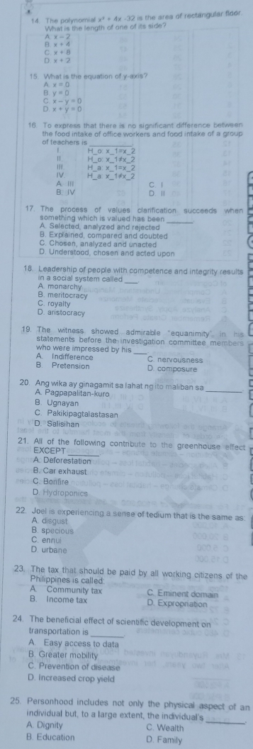 The polynomial x^2+4x-32 is the area of rectangular floor.
What is the length of one of its side?
x-2
^ x+4
C x+8
D. x+2
15. What is the equation of y-axis?
A. x=0
B y=0
C. x-y=0
D. x+y=0
16. To express that there is no significant difference between
the food intake of office workers and food intake of a group
C. 1
D l
17. The process of values clarification succeeds when
something which is valued has been
A. Selected, analyzed and rejected
_
B. Explained, compared and doubted
C. Chosen, analyzed and unacted
D. Understood, chosen and acted upon
18. Leadership of people with competence and integrity results
in a social system called
A. monarchy
B. meritocracy
C. royalty
D. aristocracy
19. The witness showed admirable “equanimity”  
statements before the investigation committee members 
who were impressed by his
_
A. Indifference C nervousness
B. Pretension D. composure
20. Ang wika ay ginagamit sa lahat ng ito maliban sa
A. Pagpapalitan-kuro
B. Ugnayan
C. Pakikipagtalastasan
D. Salisihan
_
21. All of the following contribute to the greenhouse effect
EXCEPT
A. Deforestation
B. Car exhaust
C. Bonfire
D. Hydroponics
22. Joel is experiencing a sense of tedium that is the same as
A. disgust
B. specious
C. ennui
D. urbane
23. The tax that should be paid by all working citizens of the
Philippines is called
A. Community tax C. Eminent domain
B. Income tax D. Expropriation
24. The beneficial effect of scientific development on
transportation is
_
A. Easy access to data
B. Greater mobility
C. Prevention of disease
D. Increased crop yield
25. Personhood includes not only the physical aspect of an
individual but, to a large extent, the individual's
A. Dignity C. Wealth
_
B. Education D. Family