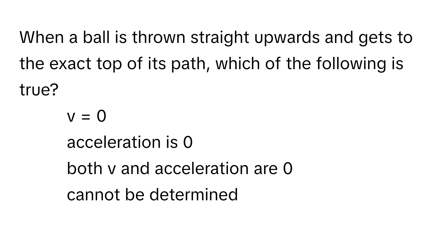 When a ball is thrown straight upwards and gets to the exact top of its path, which of the following is true?

1)  v = 0 
2)  acceleration is 0 
3)  both v and acceleration are 0 
4)  cannot be determined