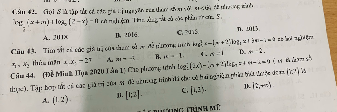 Gọi S là tập tất cả các giá trị nguyên của tham số m với m<64</tex> để phương trình
log _ 1/5 (x+m)+log _5(2-x)=0 có nghiệm. Tính tổng tất cả các phần tử của S .
A. 2018. B. 2016. C. 2015. D. 2013.
Câu 43. Tìm tất cả các giá trị của tham số m để phương trình log _3^(2x-(m+2)log _3)x+3m-1=0 có hai nghiệm
x_1, x_2 thỏa mãn x_1.x_2=27 A. m=-2. B. m=-1. C. m=1 D. m=2. 
Câu 44. (Đề Minh Họa 2020 Lần 1) Cho phương trình log _2^(2(2x)-(m+2)log _2)x+m-2=0 ( m là tham số
thực). Tập hợp tất cả các giá trị của m để phương trình đã cho có hai nghiệm phân biệt thuộc đoạn [1;2] là
D. [2;+∈fty ).
A. (1;2).
B. [1;2].
C. [1;2). 
phương trình mũ