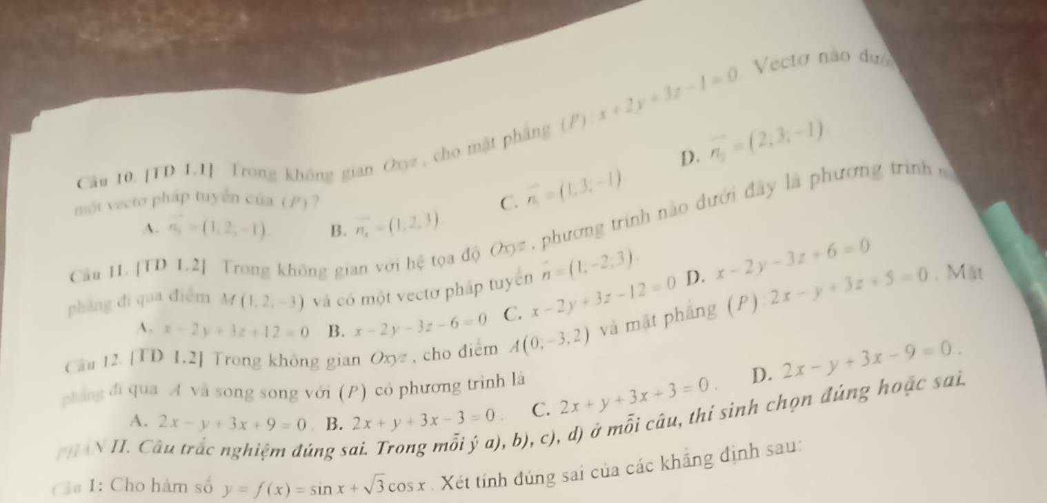 x+2y+3z-1=0
Vecto não dướ
D. vector n_2=(2,3,-1)
Câu 10. [TD 1.1] Trong không gian Oxyz, cho mặt pháng ()
một vecto pháp tuyển của (P)? C. overline n_1=(1,3,-1)
A. n_3=(1,2,-1) B. n_1=(1,2,3)
Câu 11. [TD 1.2] Trong không gian với hệ tọa độ OO= , phương trình nào dưới đây là phương trình
overline n=(1,-2,3). 
pháng đí qua điểm M (1,2,-3) và có một vectơ pháp tuyển x-2y+3z-12=0 D. x-2y-3z+6=0 2x-y+3z+5=0. Mật
A. x-2y+3z+12=0 B. x-2y-3z-6=0 C.
Câu 12. [TD 1.2] Trong không gian Oxyz , cho diểm A(0,-3,2) và mặt phẳng (P)
D. 2x-y+3x-9=0. 
phng đi qua A và song song với (P) có phương trình là
A. 2x-y+3x+9=0 ₹B. 2x+y+3x-3=0 C. 2x+y+3x+3=0. 
T HAN II. Câu trắc nghiệm đúng số
b), c), d) ở mỗi câu, thí sinh chọn đủng hoặc sai.
Cảa 1: Cho hàm số y=f(x)=sin x+sqrt(3)cos x Xét tính đúng sai của các khẳng định sau: