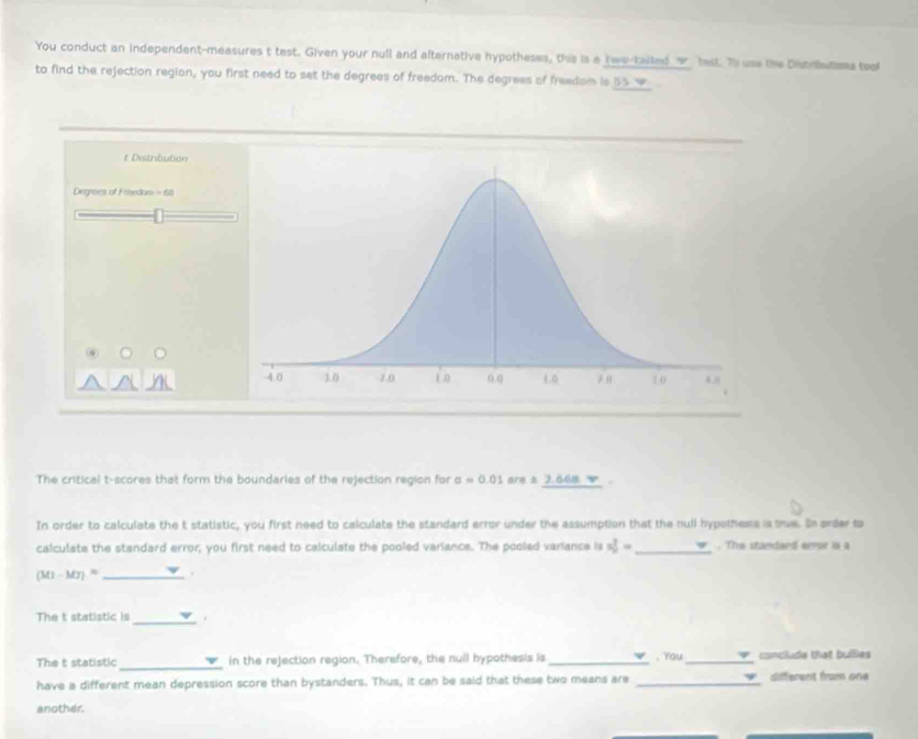 You conduct an independent-measures t test. Given your null and alternative hypotheses, this is a twe-tailed___ test. To use the Dstrbutams teol 
to find the rejection region, you first need to set the degrees of freedom. The degrees of freedom is 55 w 
t Distribution 
Degrees of Eibedon =62
The critical t-scores that form the boundaries of the rejection region for sigma =0.01 are s 2.66s v . 
In order to calculate the t statistic, you first need to calculate the standard error under the assumption that the null hypethess is tue. Is order to 
calculate the standard error, you first need to calculate the pooled variance. The pooled variance is 3 7/2= = _ . The standard error is a 
_ (M1-M7)^circ 
The t statistic is _. 
_ 
The t statistic in the rejection region. Therefore, the null hypothesis is_ , You _conclude that bullies 
have a different mean depression score than bystanders. Thus, it can be said that these two means are _different from one 
another.