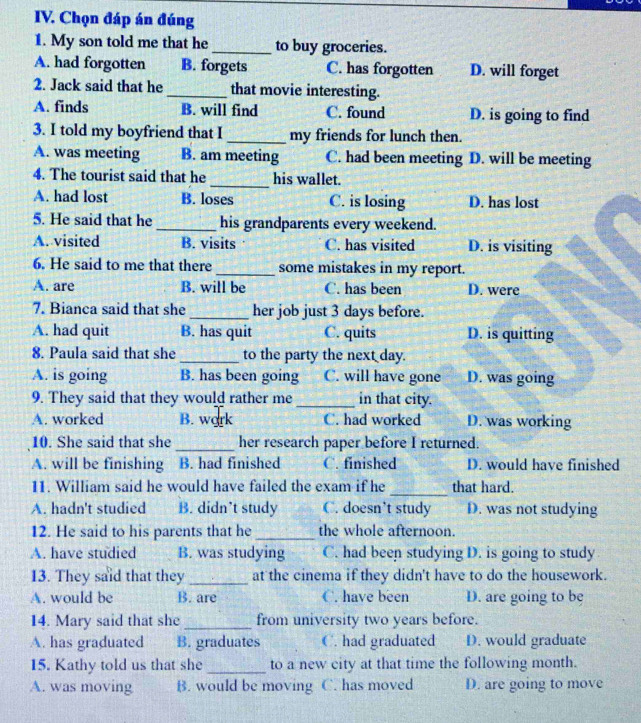 Chọn đáp án đúng
1. My son told me that he_ to buy groceries.
A. had forgotten B. forgets C. has forgotten D. will forget
2. Jack said that he_ that movie interesting.
A. finds B. will find C. found D. is going to find
3. I told my boyfriend that I _my friends for lunch then.
A. was meeting B. am meeting C. had been meeting D. will be meeting
4. The tourist said that he _his wallet.
A. had lost B. loses C. is losing D. has lost
5. He said that he _his grandparents every weekend.
A. visited B. visits C. has visited D. is visiting
6. He said to me that there _some mistakes in my report.
A. are B. will be C. has been D. were
7. Bianca said that she_ her job just 3 days before.
A. had quit B. has quit C. quits D. is quitting
8. Paula said that she _to the party the nex__day.
A. is going B. has been going C. will have gone D. was going
9. They said that they would rather me _in that city.
A. worked B. work C. had worked D. was working
10. She said that she _her research paper before I returned.
A. will be finishing  B. had finished C. finished D. would have finished
11. William said he would have failed the exam if he_ that hard.
A. hadn't studied B. didn’t study C. doesn’t study D. was not studying
12. He said to his parents that he _the whole afternoon.
A. have studied B. was studying C. had been studying D. is going to study
13. They said that they_ at the cinema if they didn't have to do the housework.
A. would be B. are C. have been D. are going to be
14. Mary said that she _from university two years before.
A. has graduated B. graduates C. had graduated D. would graduate
15. Kathy told us that she _to a new city at that time the following month.
A. was moving B. would be moving C. has moved D. are going to move