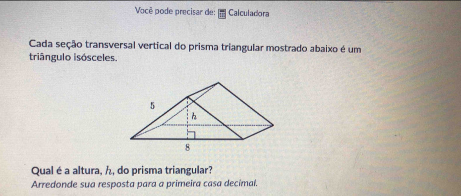 Você pode precisar de: Calculadora 
Cada seção transversal vertical do prisma triangular mostrado abaixo é um 
triângulo isósceles. 
Qual é a altura, ん, do prisma triangular? 
Arredonde sua resposta para a primeira casa decimal.