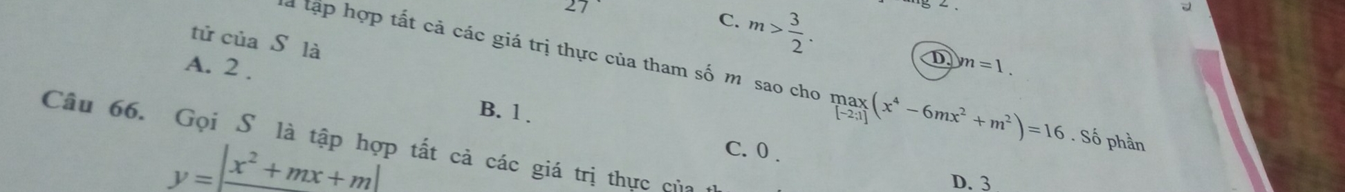 27
C. m> 3/2 . 
tử của S là
A. 2.
D yn=1. 
là tập hợp tất cả các giá trị thực của tham số m sao cho limlimits _[-2;2;1](x^4-6mx^2+m^2)=16. Số phần
B. 1.
Câu 66. Gọi Sô là tập hợp tất cả các giá trị thực của
y=|frac x^2+mx+m|
C. 0.
D. 3