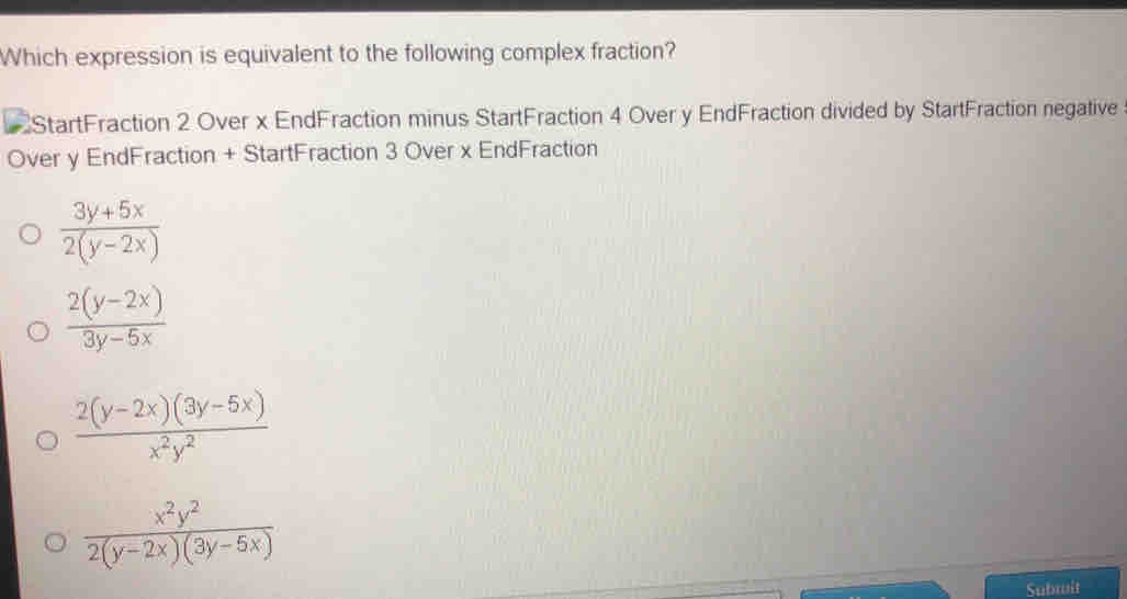 Which expression is equivalent to the following complex fraction?
StartFraction 2 Over x EndFraction minus StartFraction 4 Over y EndFraction divided by StartFraction negative
Over y EndFraction + StartFraction 3 Over x EndFraction
 (3y+5x)/2(y-2x) 
 (2(y-2x))/3y-5x 
 (2(y-2x)(3y-5x))/x^2y^2 
 x^2y^2/2(y-2x)(3y-5x) 
Subruit