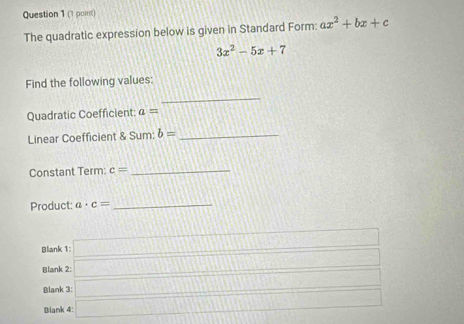 The quadratic expression below is given in Standard Form: ax^2+bx+c
3x^2-5x+7
Find the following values:
_
Quadratic Coefficient: a= (7.8.1)^circ 
Linear Coefficient & Sum: b= _
Constant Term: c= _
Product: a· c= _
Blank 1 :□ 
Blank 2: □^(□) 
Blank 3: □ 
Blank 4: □