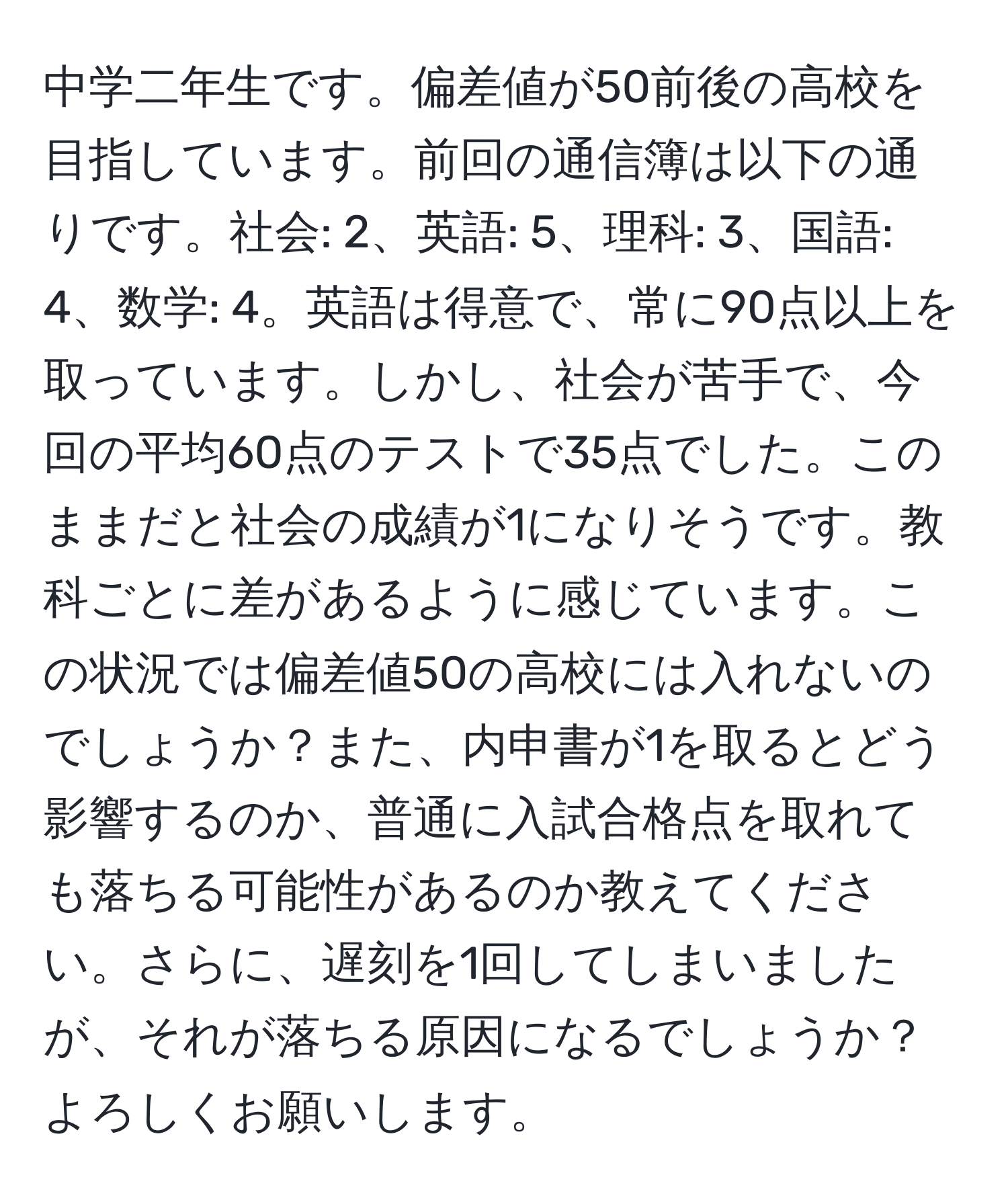 中学二年生です。偏差値が50前後の高校を目指しています。前回の通信簿は以下の通りです。社会: 2、英語: 5、理科: 3、国語: 4、数学: 4。英語は得意で、常に90点以上を取っています。しかし、社会が苦手で、今回の平均60点のテストで35点でした。このままだと社会の成績が1になりそうです。教科ごとに差があるように感じています。この状況では偏差値50の高校には入れないのでしょうか？また、内申書が1を取るとどう影響するのか、普通に入試合格点を取れても落ちる可能性があるのか教えてください。さらに、遅刻を1回してしまいましたが、それが落ちる原因になるでしょうか？よろしくお願いします。