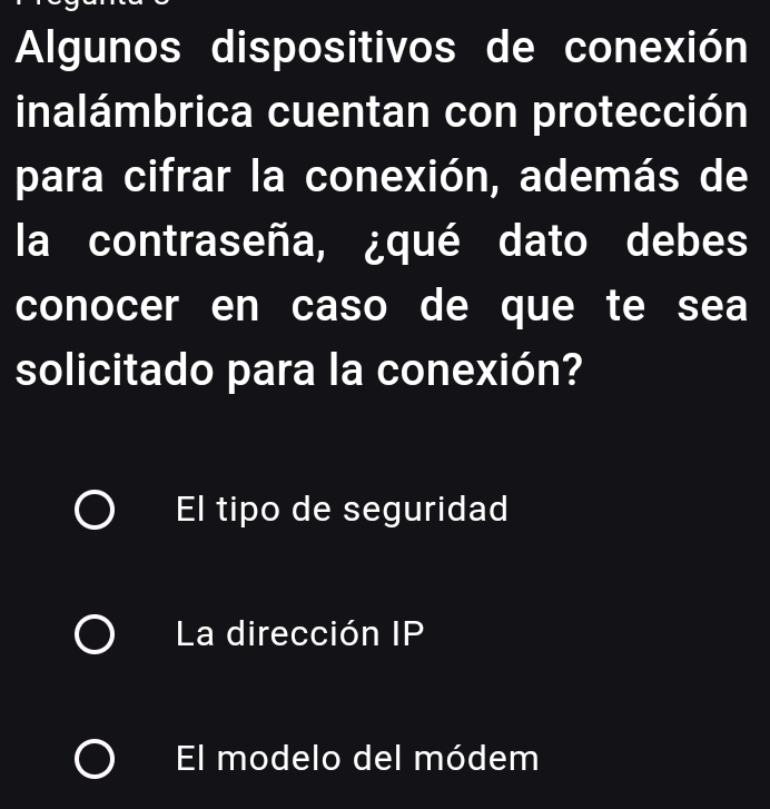 Algunos dispositivos de conexión
inalámbrica cuentan con protección
para cifrar la conexión, además de
la contraseña, ¿qué dato debes
conocer en caso de que te sea
solicitado para la conexión?
El tipo de seguridad
La dirección IP
El modelo del módem